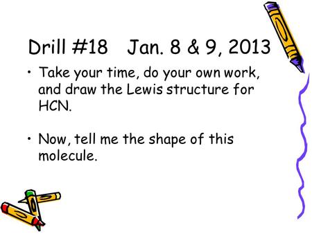 Drill #18 Jan. 8 & 9, 2013 Take your time, do your own work, and draw the Lewis structure for HCN. Now, tell me the shape of this molecule.
