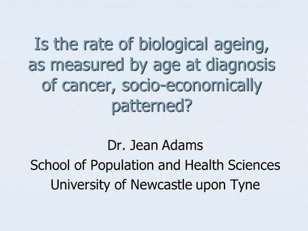 Is the rate of biological ageing, as measured by age at diagnosis of cancer, socio-economically patterned? Dr. Jean Adams School of Population and Health.