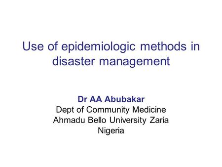 Use of epidemiologic methods in disaster management Dr AA Abubakar Dept of Community Medicine Ahmadu Bello University Zaria Nigeria.
