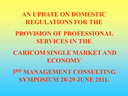 AN UPDATE ON DOMESTIC REGULATIONS FOR THE PROVISION OF PROFESSIONAL SERVICES IN THE CARICOM SINGLE MARKET AND ECONOMY 3 RD MANAGEMENT CONSULTING SYMPOSIUM.