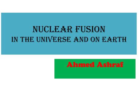 Nuclear Fusion in the Universe and on Earth Ahmed Ashraf.