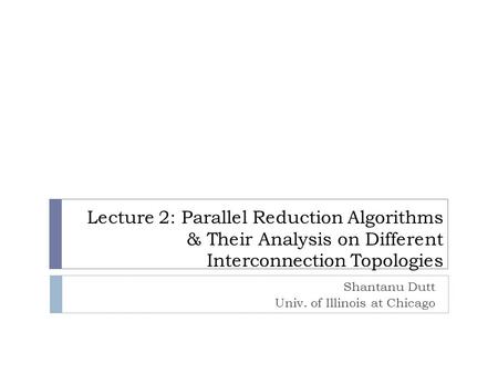 Lecture 2: Parallel Reduction Algorithms & Their Analysis on Different Interconnection Topologies Shantanu Dutt Univ. of Illinois at Chicago.