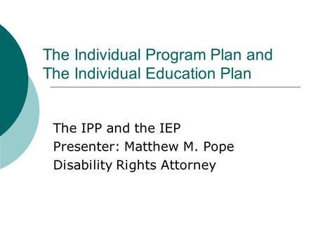 The Individual Program Plan and The Individual Education Plan The IPP and the IEP Presenter: Matthew M. Pope Disability Rights Attorney.
