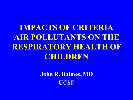 IMPACTS OF CRITERIA AIR POLLUTANTS ON THE RESPIRATORY HEALTH OF CHILDREN John R. Balmes, MD UCSF.