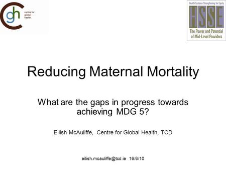 16/6/10 Reducing Maternal Mortality What are the gaps in progress towards achieving MDG 5? Eilish McAuliffe, Centre for Global.