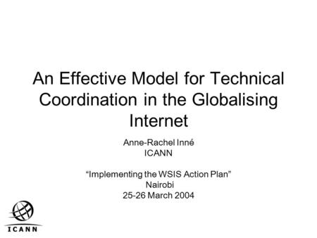 An Effective Model for Technical Coordination in the Globalising Internet Anne-Rachel Inné ICANN “Implementing the WSIS Action Plan” Nairobi 25-26 March.