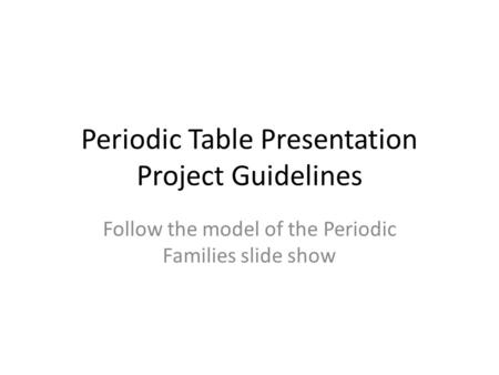 Periodic Table Presentation Project Guidelines Follow the model of the Periodic Families slide show.