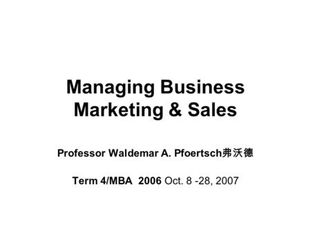 Managing Business Marketing & Sales Professor Waldemar A. Pfoertsch 弗沃德 Term 4/MBA 2006 Oct. 8 -28, 2007.
