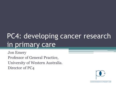 PC4: developing cancer research in primary care Jon Emery Professor of General Practice, University of Western Australia. Director of PC4.