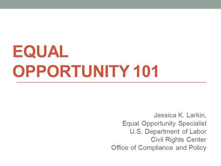 EQUAL OPPORTUNITY 101 Jessica K. Larkin, Equal Opportunity Specialist U.S. Department of Labor Civil Rights Center Office of Compliance and Policy.
