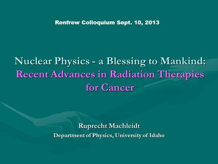 Nuclear Physics - a Blessing to Mankind: Recent Advances in Radiation Therapies for Cancer Ruprecht Machleidt Department of Physics, University of Idaho.