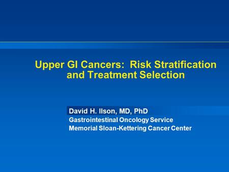 Upper GI Cancers: Risk Stratification and Treatment Selection David H. Ilson, MD, PhD Gastrointestinal Oncology Service Memorial Sloan-Kettering Cancer.