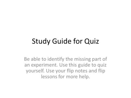 Study Guide for Quiz Be able to identify the missing part of an experiment. Use this guide to quiz yourself. Use your flip notes and flip lessons for more.