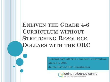 E NLIVEN THE G RADE 4-6 C URRICULUM WITHOUT S TRETCHING R ESOURCE D OLLARS WITH THE ORC Central East Alberta Teachers’ Convention March 6, 2015 Jamie Davis,