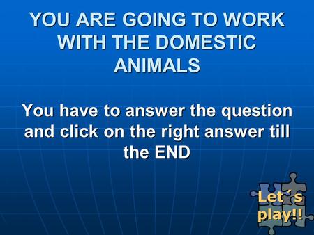YOU ARE GOING TO WORK WITH THE DOMESTIC ANIMALS You have to answer the question and click on the right answer till the END Let´s play!! Let´s play!!