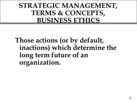 1 STRATEGIC MANAGEMENT, TERMS & CONCEPTS, BUSINESS ETHICS Those actions (or by default, inactions) which determine the long term future of an organization.
