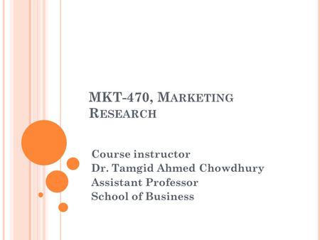 MKT-470, M ARKETING R ESEARCH Course instructor Dr. Tamgid Ahmed Chowdhury Assistant Professor School of Business.