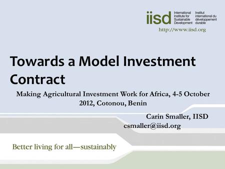 Towards a Model Investment Contract Making Agricultural Investment Work for Africa, 4-5 October 2012, Cotonou, Benin Carin Smaller, IISD