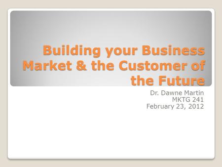 Building your Business Market & the Customer of the Future Dr. Dawne Martin MKTG 241 February 23, 2012.