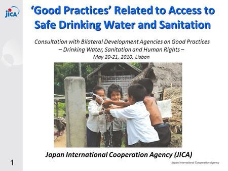 1 Japan International Cooperation Agency (JICA) ‘Good Practices’ Related to Access to Safe Drinking Water and Sanitation May 20-21, 2010, Lisbon Consultation.