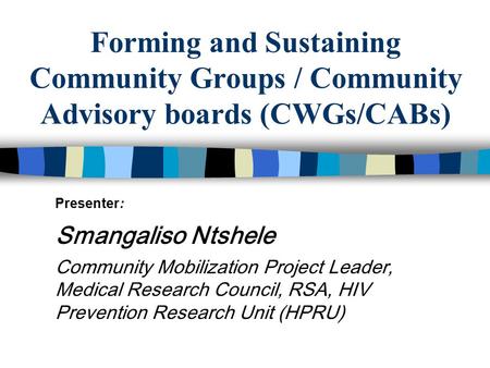 Forming and Sustaining Community Groups / Community Advisory boards (CWGs/CABs) Presenter: Smangaliso Ntshele Community Mobilization Project Leader, Medical.