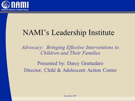 December 20071 NAMI’s Leadership Institute Advocacy: Bringing Effective Interventions to Children and Their Families Presented by: Darcy Gruttadaro Director,