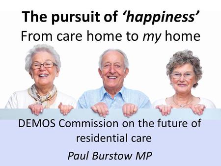 The pursuit of ‘happiness’ From care home to my home DEMOS Commission on the future of residential care Paul Burstow MP.