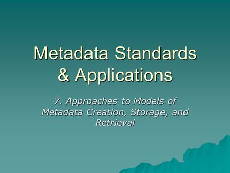 Metadata Standards & Applications 7. Approaches to Models of Metadata Creation, Storage, and Retrieval.