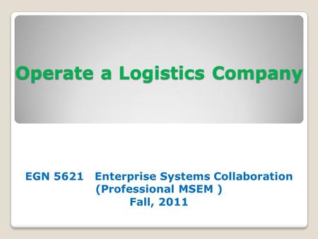Operate a Logistics Company EGN 5621 Enterprise Systems Collaboration (Professional MSEM ) Fall, 2011.