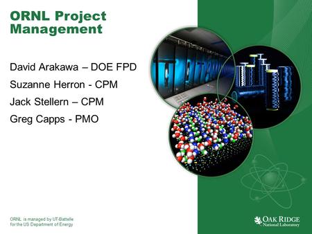 ORNL is managed by UT-Battelle for the US Department of Energy ORNL Project Management David Arakawa – DOE FPD Suzanne Herron - CPM Jack Stellern – CPM.