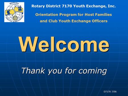 Rotary District 7170 Youth Exchange, Inc. D7170 7/06 Welcome Thank you for coming Orientation Program for Host Families and Club Youth Exchange Officers.