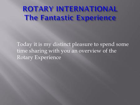 Today it is my distinct pleasure to spend some time sharing with you an overview of the Rotary Experience.