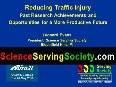Leonard Evans President, Science Serving Society Bloomfield Hills, MI USA Reducing Traffic Injury Past Research Achievements and Opportunities for a More.