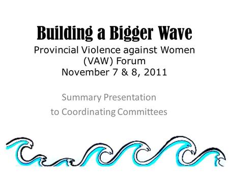 Building a Bigger Wave Provincial Violence against Women (VAW) Forum November 7 & 8, 2011 Summary Presentation to Coordinating Committees.