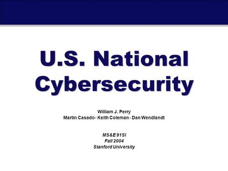 September 30th, 2004U.S. National Cybersecurity William J. Perry Martin Casado Keith Coleman Dan Wendlandt MS&E 91SI Fall 2004 Stanford University.
