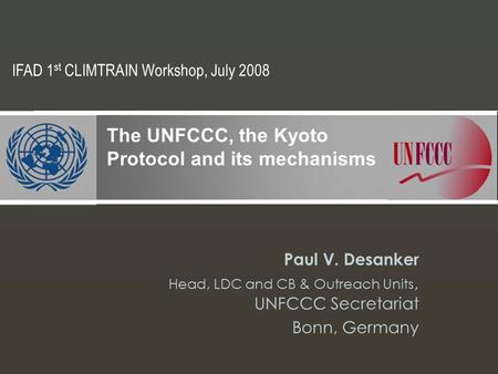 Paul V. Desanker Head, LDC and CB & Outreach Units, UNFCCC Secretariat Bonn, Germany The UNFCCC, the Kyoto Protocol and its mechanisms IFAD 1 st CLIMTRAIN.