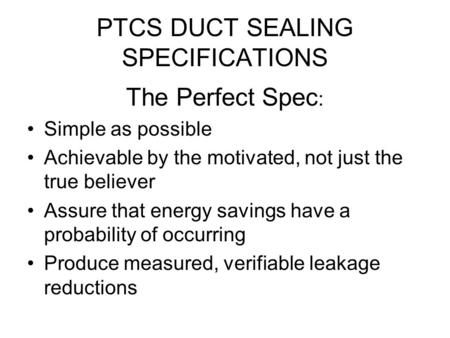 PTCS DUCT SEALING SPECIFICATIONS The Perfect Spec : Simple as possible Achievable by the motivated, not just the true believer Assure that energy savings.
