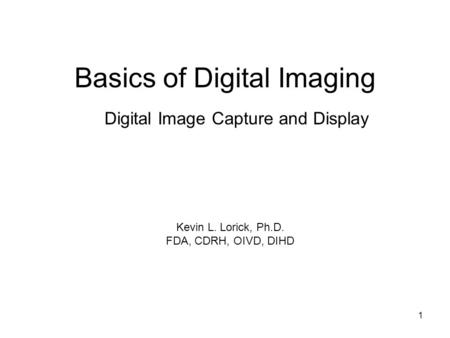 1 Basics of Digital Imaging Digital Image Capture and Display Kevin L. Lorick, Ph.D. FDA, CDRH, OIVD, DIHD.