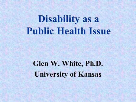 Disability as a Public Health Issue Glen W. White, Ph.D. University of Kansas.