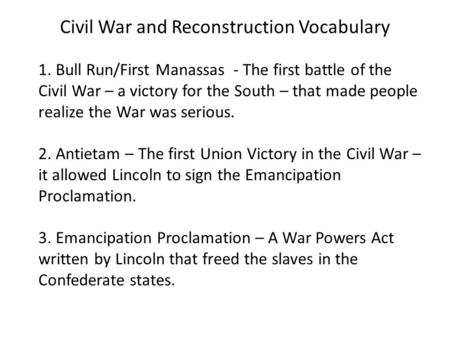 Civil War and Reconstruction Vocabulary 1. Bull Run/First Manassas - The first battle of the Civil War – a victory for the South – that made people realize.