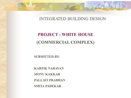 PROJECT : WHITE HOUSE (COMMERCIAL COMPLEX) SUBMITTED BY: KARTIK NARAYAN MONU KAKKAR PALLAVI PRADHAN SMITA PADEKAR INTEGRATED BUILDING DESIGN.