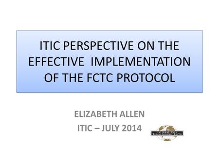 ITIC PERSPECTIVE ON THE EFFECTIVE IMPLEMENTATION OF THE FCTC PROTOCOL ELIZABETH ALLEN ITIC – JULY 2014.