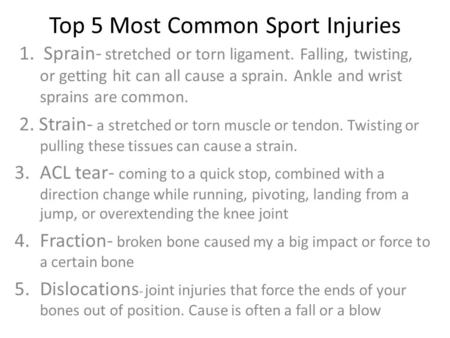 Top 5 Most Common Sport Injuries 1. Sprain- stretched or torn ligament. Falling, twisting, or getting hit can all cause a sprain. Ankle and wrist sprains.