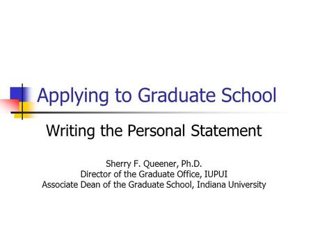 Applying to Graduate School Writing the Personal Statement Sherry F. Queener, Ph.D. Director of the Graduate Office, IUPUI Associate Dean of the Graduate.