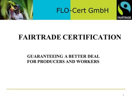 FLO-Cert GmbH 1 FAIRTRADE CERTIFICATION GUARANTEEING A BETTER DEAL FOR PRODUCERS AND WORKERS.