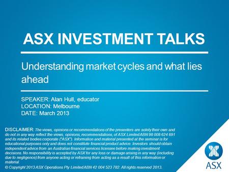 SPEAKER: Alan Hull, educator LOCATION: Melbourne DATE: March 2013 ASX INVESTMENT TALKS Understanding market cycles and what lies ahead DISCLAIMER: The.