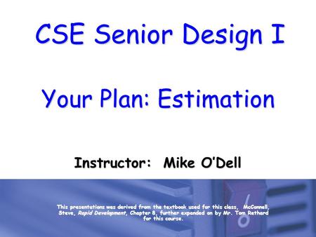 CSE Senior Design I Your Plan: Estimation Instructor: Mike O’Dell This presentations was derived from the textbook used for this class, McConnell, Steve,