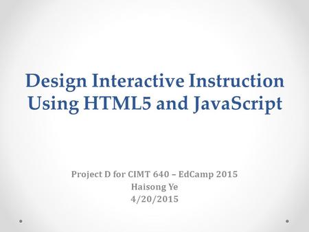 Design Interactive Instruction Using HTML5 and JavaScript Project D for CIMT 640 – EdCamp 2015 Haisong Ye 4/20/2015.