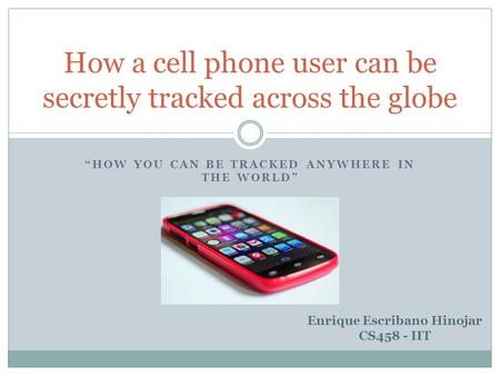 “HOW YOU CAN BE TRACKED ANYWHERE IN THE WORLD” How a cell phone user can be secretly tracked across the globe Enrique Escribano Hinojar CS458 - IIT.