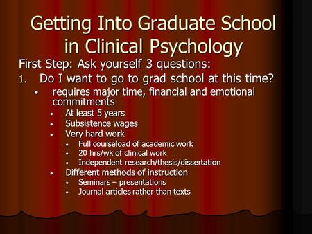 Getting Into Graduate School in Clinical Psychology First Step: Ask yourself 3 questions: 1. Do I want to go to grad school at this time? requires major.